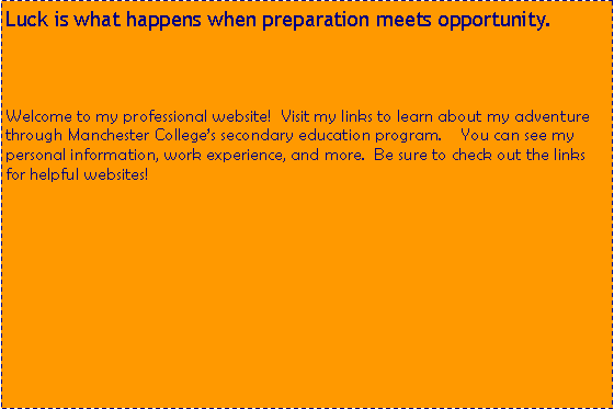 Text Box: Luck is what happens when preparation meets opportunity.Welcome to my professional website!&nbsp; Visit my links to learn about my adventure through Manchester College�s secondary education program.  &nbsp; You can see my personal information, work experience, and more.  Be sure to check out the links for helpful websites!